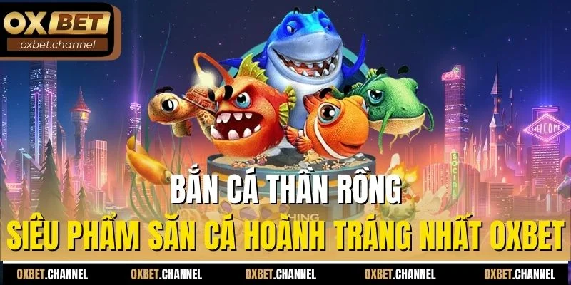 bắn cá thần rồng siêu phẩm bắn cá hoành tráng nhất oxbet